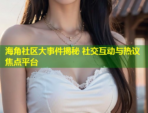 海角社区大事件揭秘 社交互动与热议焦点平台  第1张