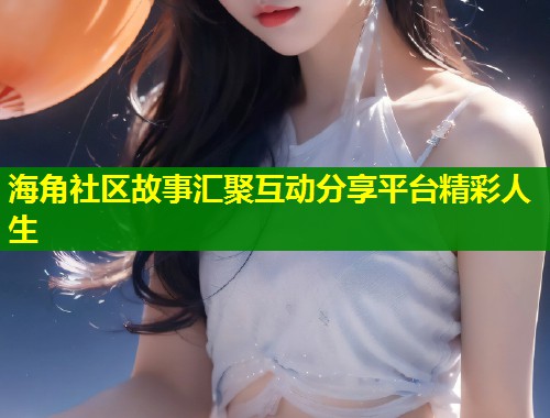 海角社区故事汇聚互动分享平台精彩人生  第1张