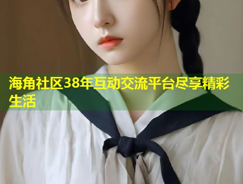 海角社区38年互动交流平台尽享精彩生活