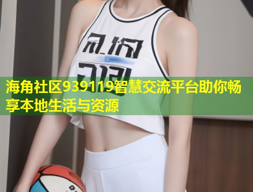 海角社区939119智慧交流平台助你畅享本地生活与资源