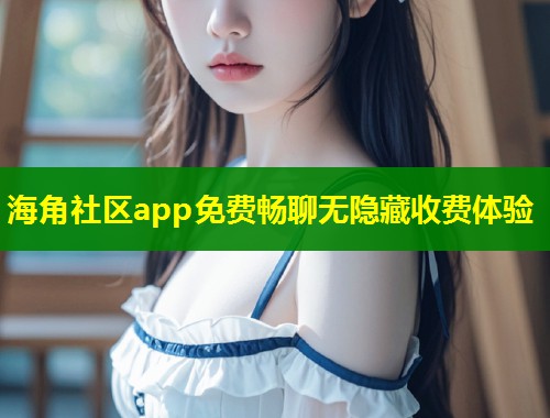 海角社区app免费畅聊无隐藏收费体验