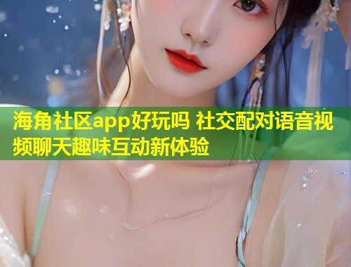 海角社区app好玩吗 社交配对语音视频聊天趣味互动新体验
