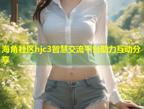 海角社区hjc3智慧交流平台助力互动分享