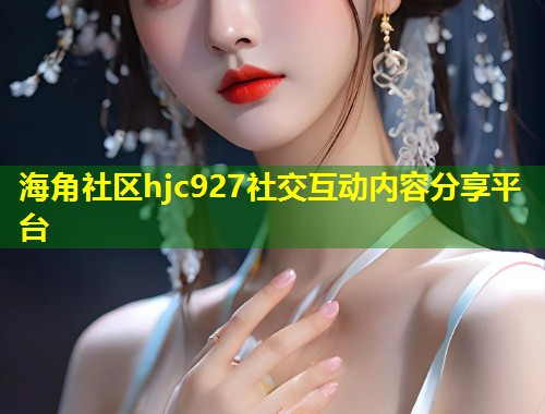 海角社区hjc927社交互动内容分享平台