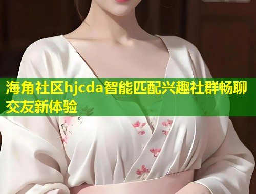 海角社区hjcda智能匹配兴趣社群畅聊交友新体验