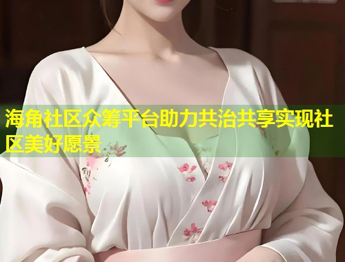 海角社区众筹平台助力共治共享实现社区美好愿景