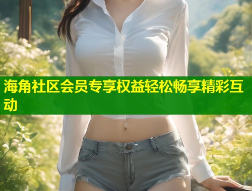 海角社区会员专享权益轻松畅享精彩互动