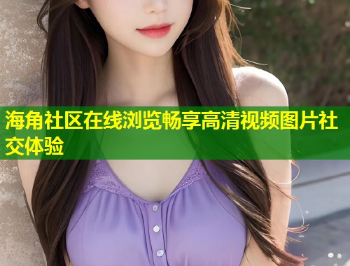 海角社区在线浏览畅享高清视频图片社交体验