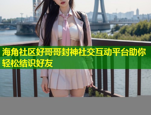 海角社区好哥哥封神社交互动平台助你轻松结识好友