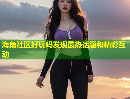 海角社区好玩吗发现最热话题和精彩互动