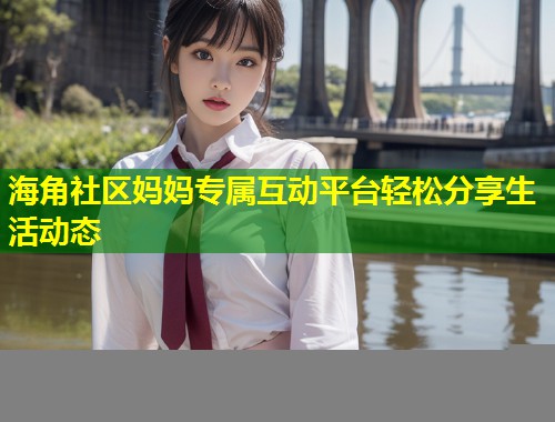 海角社区妈妈专属互动平台轻松分享生活动态