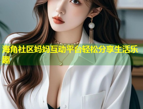 海角社区妈妈互动平台轻松分享生活乐趣
