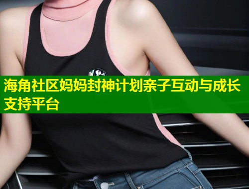 海角社区妈妈封神计划亲子互动与成长支持平台