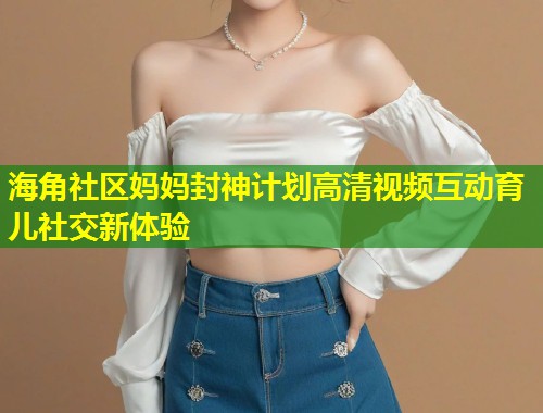 海角社区妈妈封神计划高清视频互动育儿社交新体验