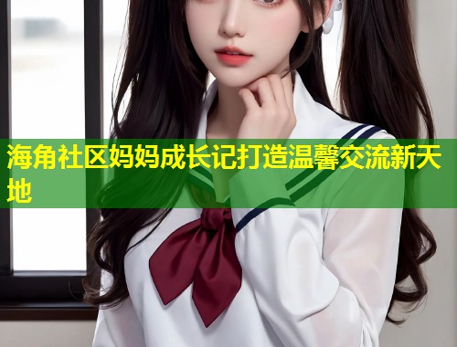 海角社区妈妈成长记打造温馨交流新天地