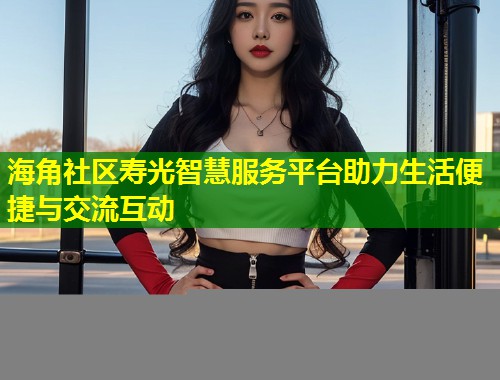 海角社区寿光智慧服务平台助力生活便捷与交流互动