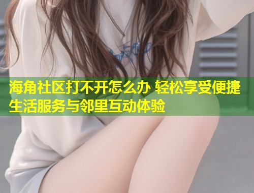海角社区打不开怎么办 轻松享受便捷生活服务与邻里互动体验
