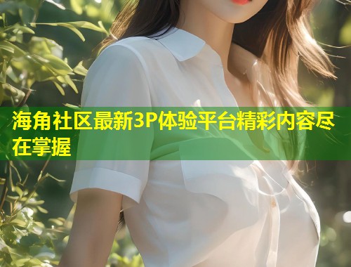 海角社区最新3P体验平台精彩内容尽在掌握  第2张