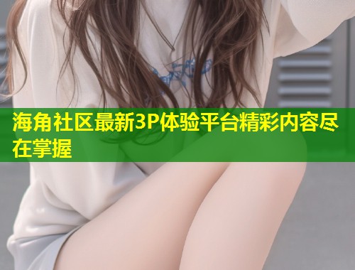海角社区最新3P体验平台精彩内容尽在掌握