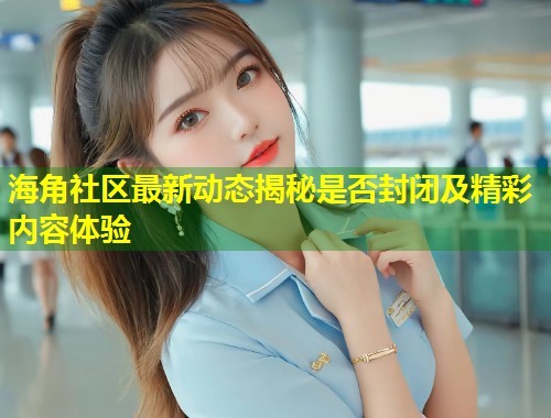 海角社区最新动态揭秘是否封闭及精彩内容体验