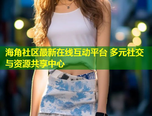 海角社区最新在线互动平台 多元社交与资源共享中心  第2张