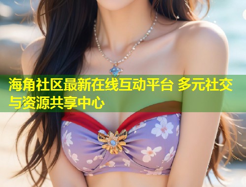 海角社区最新在线互动平台 多元社交与资源共享中心