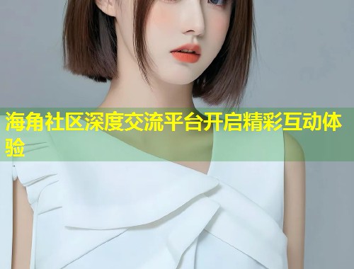 海角社区深度交流平台开启精彩互动体验