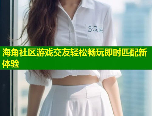 海角社区游戏交友轻松畅玩即时匹配新体验