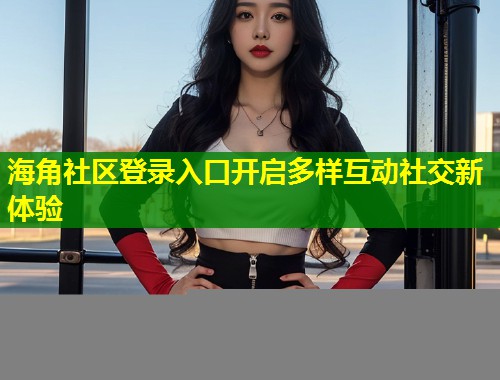 海角社区登录入口开启多样互动社交新体验  第2张